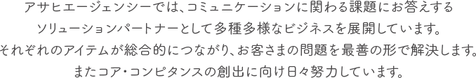 アサヒエージェンシーでは、コミュニケーションに関わる課題にお答えするソリューションパートナーとして多種多様なビジネスを展開しています。それぞれのアイテムが総合的につながり、お客さまの問題を最善の形で解決します。またコア・コンピタンスの創出に向け日々努力しています。