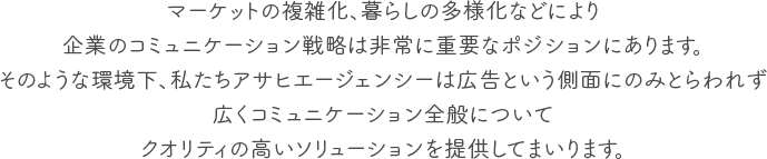 マーケットの複雑化、暮らしの多様化などにより企業のコミュニケーション戦略は非常に重要なポジションにあります。そのような環境下、私たちアサヒエージェンシーは広告という側面にのみとらわれず広くコミュニケーション全般についてクオリティの高いソリューションを提供してまいります。