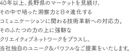 0年以上、長野県のマーケットを見続け、その中で培った洞察力と日々進化するコミュニケーションに関わる技術革新への対応力。そのふたつの力の上に強靭なクリエイティブネットワークをプラスし、当社独自のユニーク&パワフルなご提案をいたします。