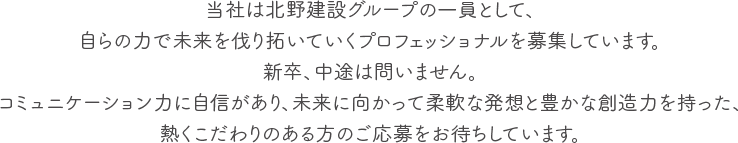 当社は北野建設グループの一員として、自らの力で未来を伐り拓いていくプロフェッショナルを募集しています。新卒、中途は問いません。コミュニケーション力に自信があり、未来に向かって柔軟な発想と豊かな創造力を持った、熱くこだわりのある方のご応募をお待ちしています。